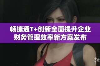 畅捷通T+创新全面提升企业财务管理效率新方案发布