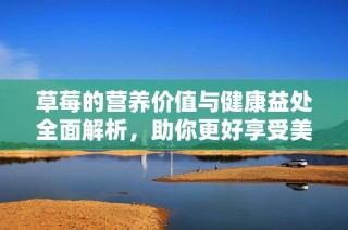 草莓的营养价值与健康益处全面解析，助你更好享受美味水果