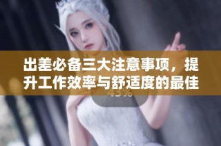 出差必备三大注意事项，提升工作效率与舒适度的最佳指南