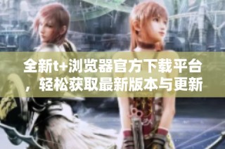 全新t+浏览器官方下载平台，轻松获取最新版本与更新信息