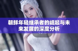 朝鲜年轻继承者的崛起与未来发展的深度分析