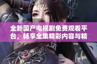 全新国产电视剧免费观看平台，畅享全集精彩内容与精彩剧情