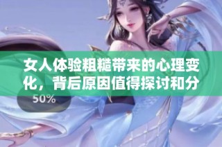 女人体验粗糙带来的心理变化，背后原因值得探讨和分析