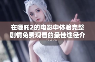 在哪吒2的电影中体验完整剧情免费观看的最佳途径介绍