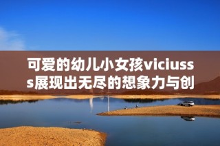可爱的幼儿小女孩viciusss展现出无尽的想象力与创造力