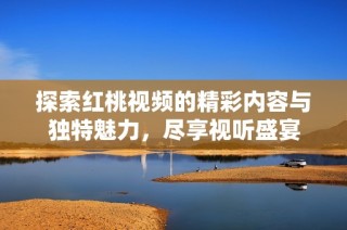 探索红桃视频的精彩内容与独特魅力，尽享视听盛宴