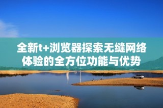 全新t+浏览器探索无缝网络体验的全方位功能与优势