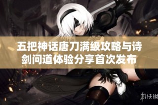 五把神话唐刀满级攻略与诗剑问道体验分享首次发布