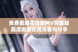 免费看麻花传剧MV完整版高清资源在线观看与分享
