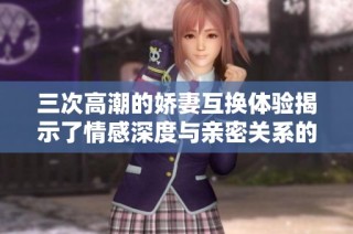 三次高潮的娇妻互换体验揭示了情感深度与亲密关系的复杂性