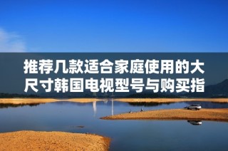 推荐几款适合家庭使用的大尺寸韩国电视型号与购买指南