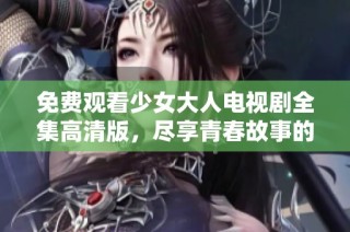 免费观看少女大人电视剧全集高清版，尽享青春故事的精彩！