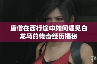 唐僧在西行途中如何遇见白龙马的传奇经历揭秘