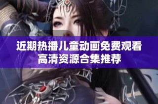近期热播儿童动画免费观看高清资源合集推荐