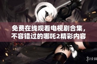 免费在线观看电视剧合集，不容错过的哪吒2精彩内容一网打尽