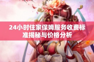 24小时住家保姆服务收费标准揭秘与价格分析