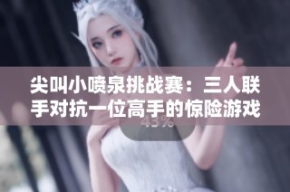 尖叫小喷泉挑战赛：三人联手对抗一位高手的惊险游戏