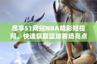 尽享51网站NBA精彩短视频，快速获取篮球赛场亮点与精彩瞬间
