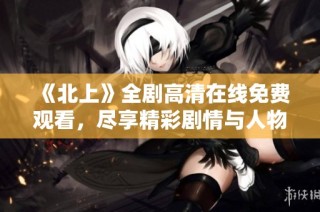 《北上》全剧高清在线免费观看，尽享精彩剧情与人物成长故事