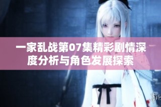 一家乱战第07集精彩剧情深度分析与角色发展探索