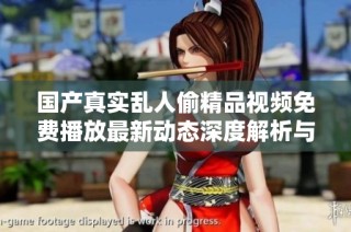 国产真实乱人偷精品视频免费播放最新动态深度解析与推荐