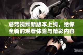 蘑菇视频新版本上线，给你全新的观看体验与精彩内容