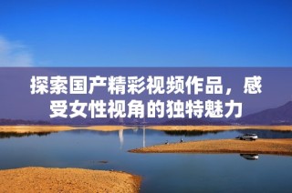 探索国产精彩视频作品，感受女性视角的独特魅力