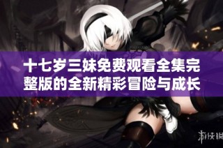 十七岁三妹免费观看全集完整版的全新精彩冒险与成长故事来袭