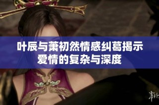 叶辰与萧初然情感纠葛揭示爱情的复杂与深度