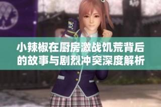 小辣椒在厨房激战饥荒背后的故事与剧烈冲突深度解析