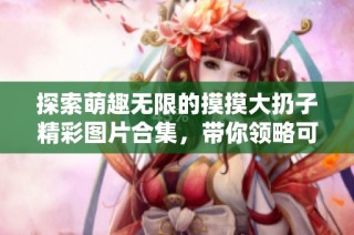 探索萌趣无限的摸摸大扔子精彩图片合集，带你领略可爱风景