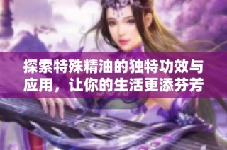 探索特殊精油的独特功效与应用，让你的生活更添芬芳与活力