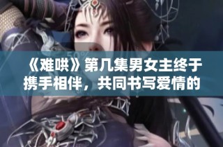 《难哄》第几集男女主终于携手相伴，共同书写爱情的篇章