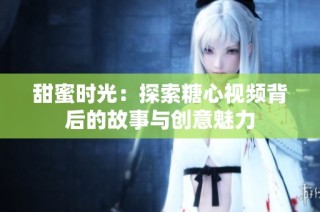 甜蜜时光：探索糖心视频背后的故事与创意魅力