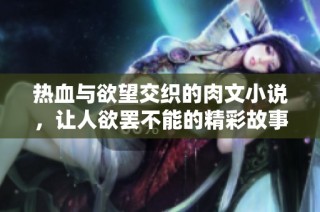 热血与欲望交织的肉文小说，让人欲罢不能的精彩故事体验