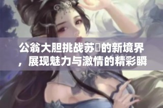 公翁大胆挑战苏玥的新境界，展现魅力与激情的精彩瞬间