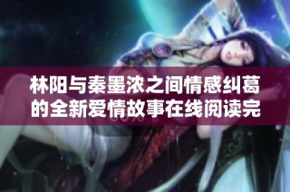 林阳与秦墨浓之间情感纠葛的全新爱情故事在线阅读完整版