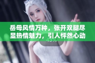 岳母风情万种，张开双腿尽显热情魅力，引人怦然心动
