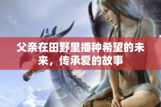 父亲在田野里播种希望的未来，传承爱的故事