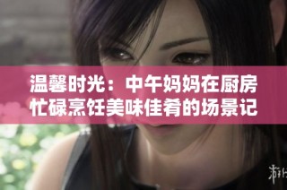 温馨时光：中午妈妈在厨房忙碌烹饪美味佳肴的场景记录