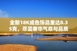 全新18K成色饰品重达8.35克，尽显奢华气息与品质生活