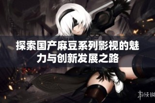 探索国产麻豆系列影视的魅力与创新发展之路