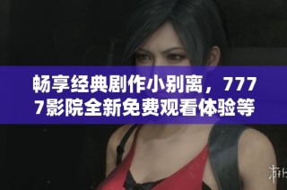 畅享经典剧作小别离，7777影院全新免费观看体验等你来发现