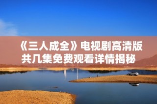 《三人成全》电视剧高清版共几集免费观看详情揭秘