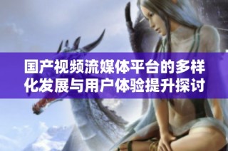国产视频流媒体平台的多样化发展与用户体验提升探讨