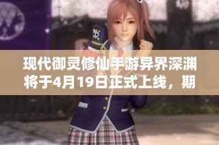 现代御灵修仙手游异界深渊将于4月19日正式上线，期待大灵王盛世揭秘