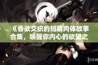 《香欲交织的短篇肉体故事合集，唤醒你内心的欲望之旅》