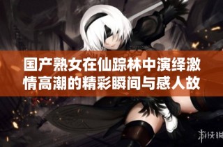 国产熟女在仙踪林中演绎激情高潮的精彩瞬间与感人故事