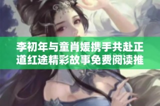 李初年与童肖媛携手共赴正道红途精彩故事免费阅读推荐