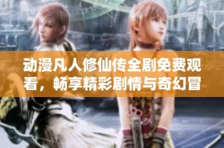 动漫凡人修仙传全剧免费观看，畅享精彩剧情与奇幻冒险之旅
